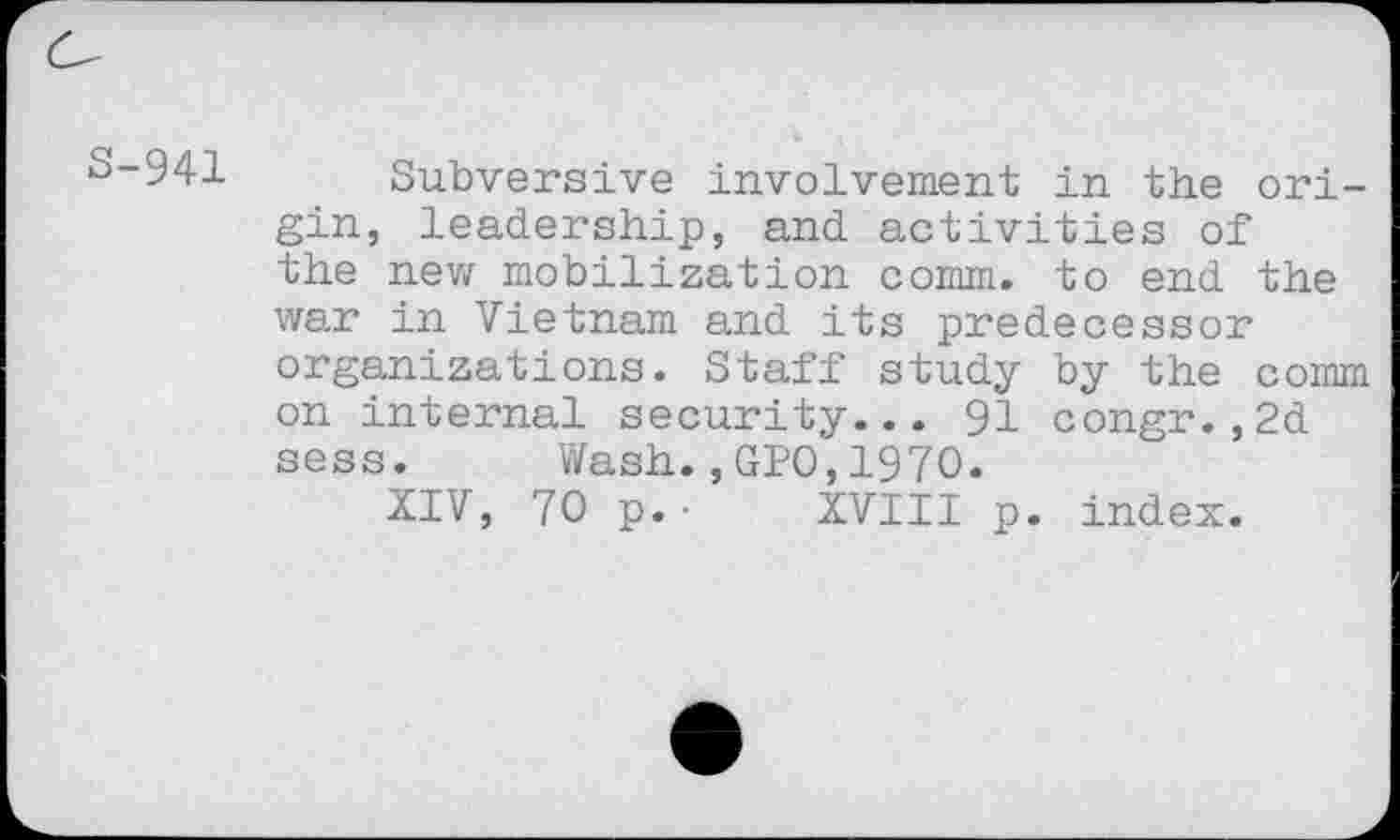 ﻿o-941 Subversive involvement in the origin, leadership, and activities of the new mobilization comm, to end the war in Vietnam and its predecessor organizations. Staff study by the comm on internal security... 91 congr.,2d sess. Wash.,GPO,1970.
XIV, 70 p.• XVIII p. index.